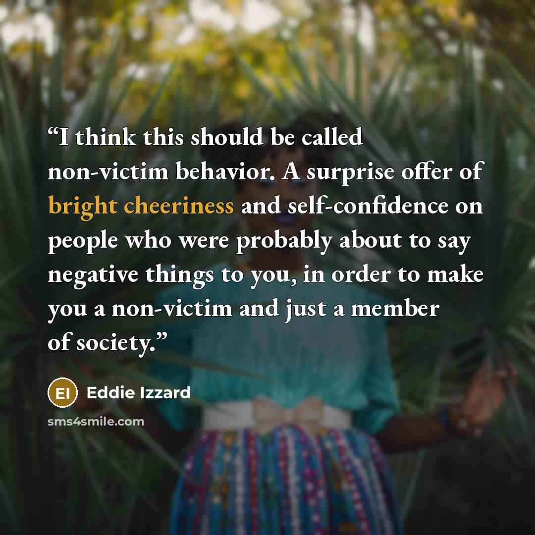 “I think this should be called non-victim behavior. A surprise offer of bright cheeriness and self-confidence on people who were probably about to say negative things to you, in order to make you a non-victim and just a member of society.” quote by Eddie Izzard