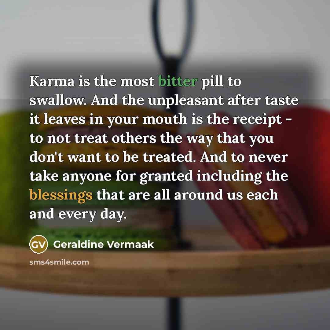 “Karma is the most bitter pill to swallow. And the unpleasant after taste it leaves in your mouth is the receipt - to not treat others the way that you don't want to be treated. And to never take anyone for granted including the blessings that are all around us each and every day.” quote by Geraldine Vermaak