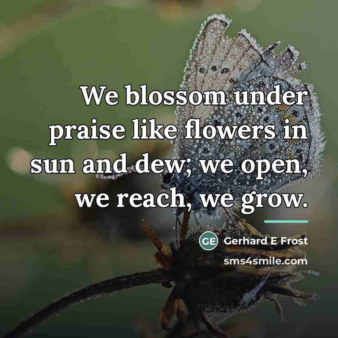 “We blossom under praise like flowers in sun and dew;…” quote by Gerhard E Frost