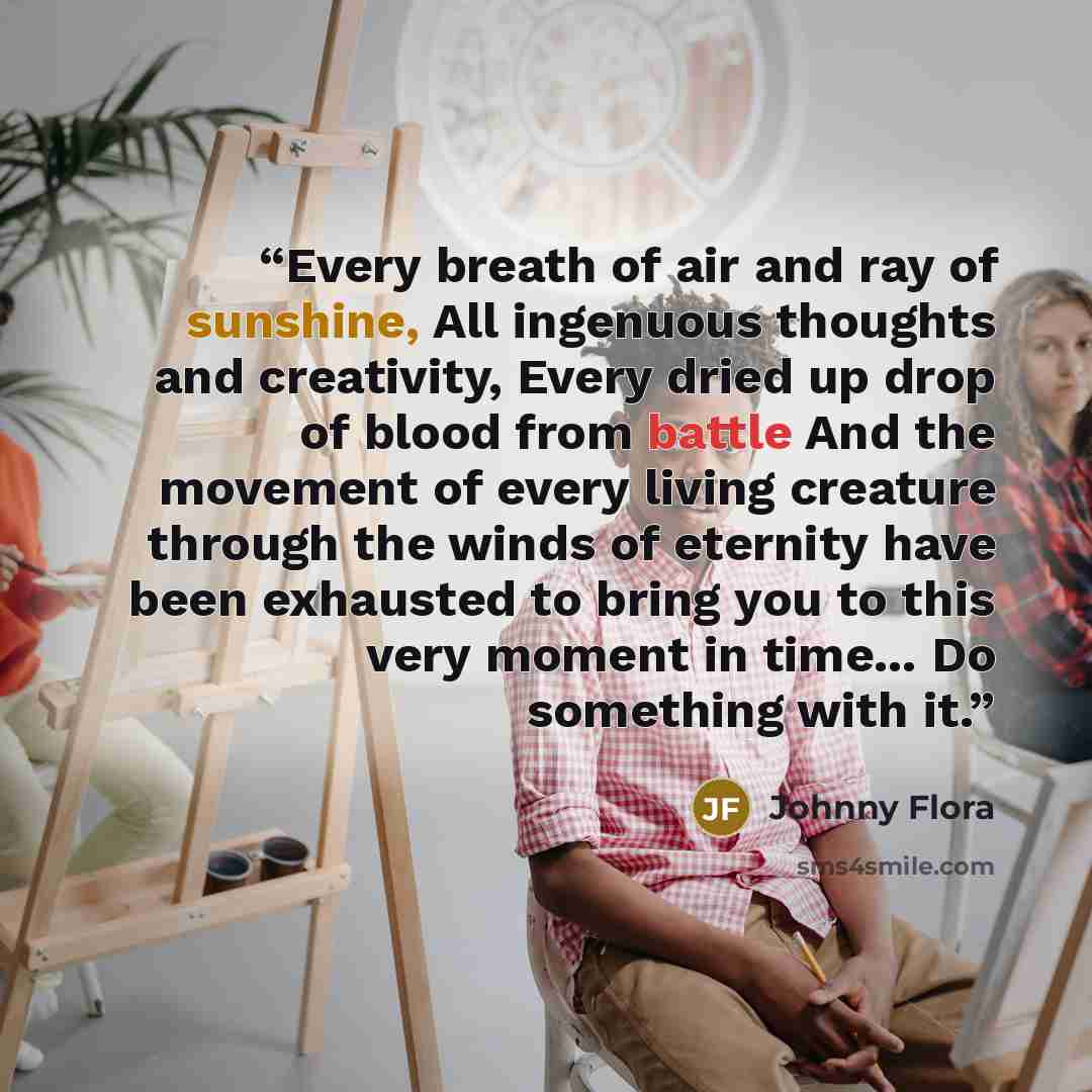 “Every breath of air and ray of sunshine, All ingenuous thoughts and creativity, Every dried up drop of blood from battle And the movement of every living creature through the winds of eternity have been exhausted to bring you to this very moment in time... Do something with it.” quote by Johnny Flora