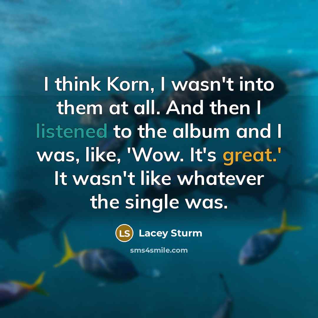 “I think Korn, I wasn't into them at all. And then I listened to the album and I was, like, 'Wow. It's great.' It wasn't like whatever the single was.” quote by Lacey Sturm
