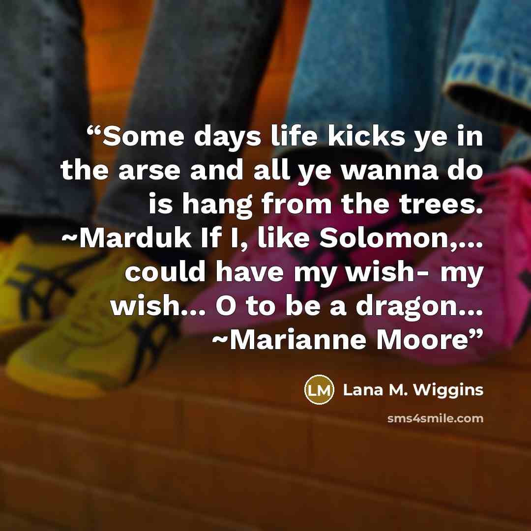 “Some days life kicks ye in the arse and all ye wanna do is hang from the trees. ~Marduk If I, like Solomon,... could have my wish- my wish... O to be a dragon... ~Marianne Moore” quote by Lana M. Wiggins