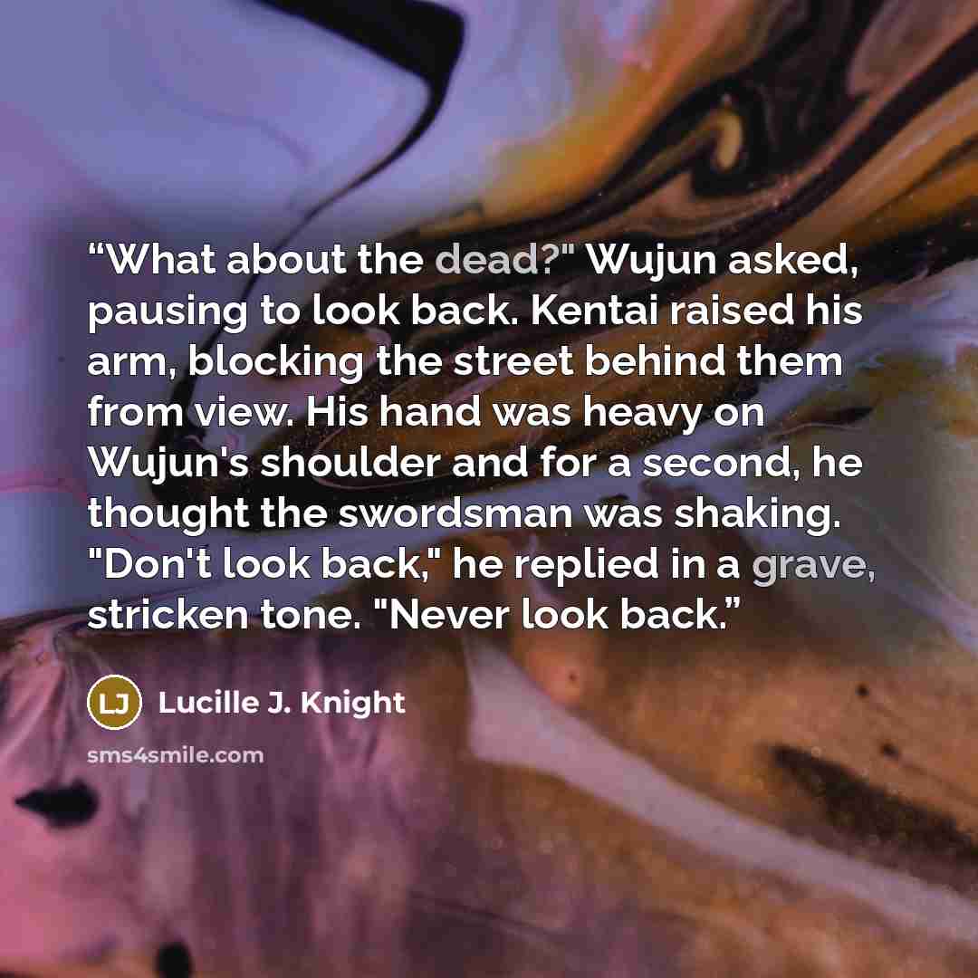“What about the dead?" Wujun asked, pausing to look back. Kentai raised his arm, blocking the street behind them from view. His hand was heavy on Wujun's shoulder and for a second, he thought the swordsman was shaking. "Don't look back," he replied in a grave, stricken tone. "Never look back.” quote by Lucille J. Knight