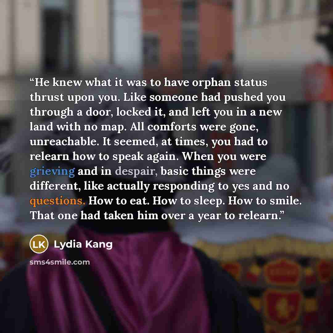 “He knew what it was to have orphan status thrust upon you. Like someone had pushed you through a door, locked it, and left you in a new land with no map. All comforts were gone, unreachable. It seemed, at times, you had to relearn how to speak again. When you were grieving and in despair, basic…” quote by Lydia Kang