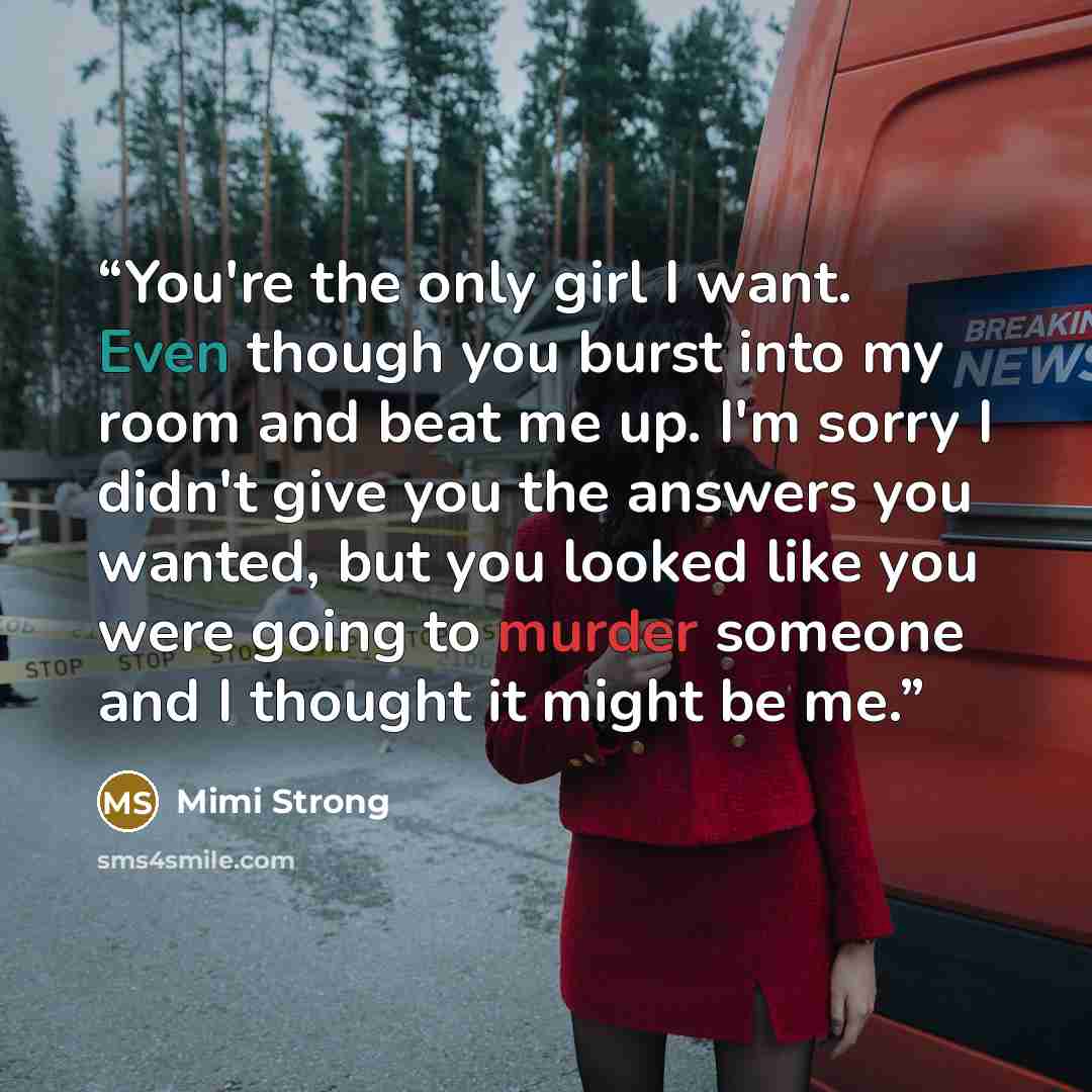 “You're the only girl I want. Even though you burst into my room and beat me up. I'm sorry I didn't give you the answers you wanted, but you looked like you were going to murder someone and I thought it might be me.” quote by Mimi Strong