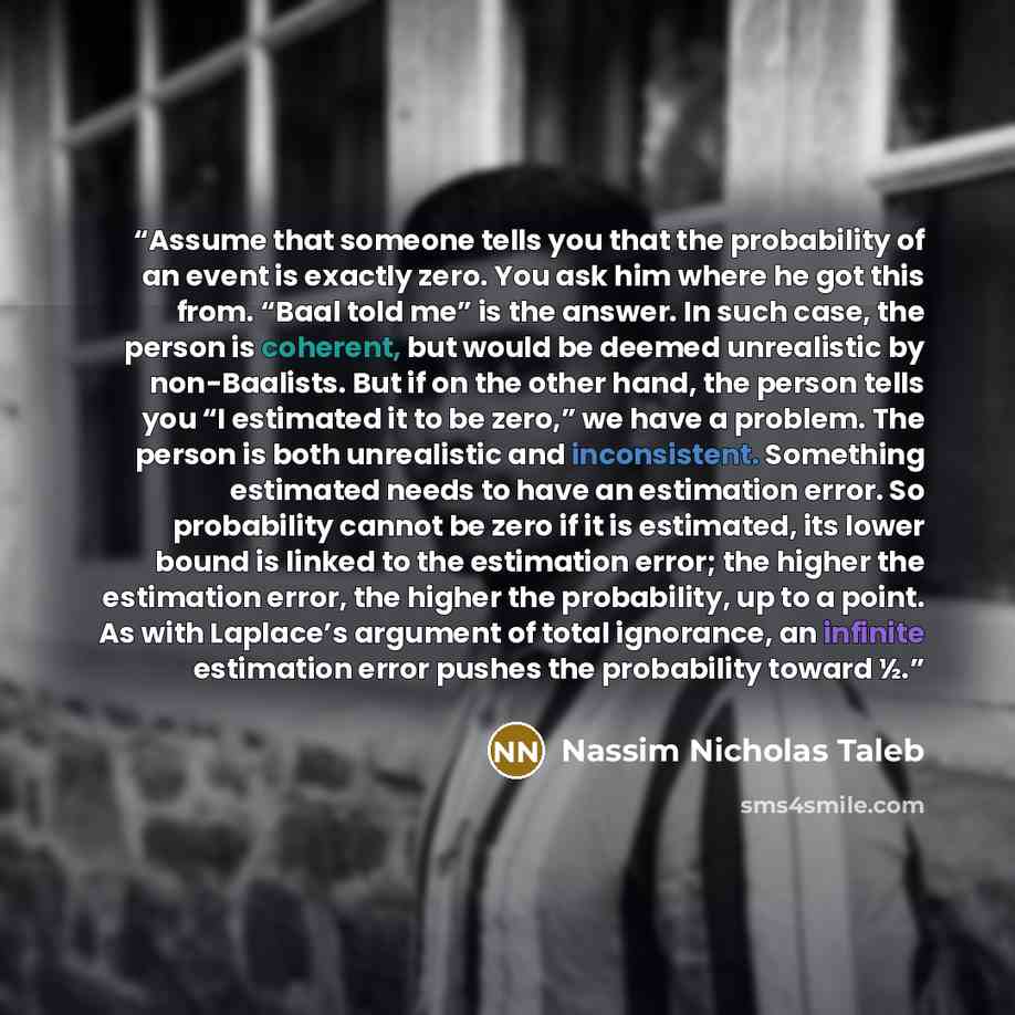 “Assume that someone tells you that the probability of an event is exactly zero. You ask him where he got this from. “Baal told me” is the answer. In such case, the person is coherent, but would be deemed unrealistic by non-Baalists. But if on the other hand, the person tells you “I estimated it to…” quote by Nassim Nicholas Taleb