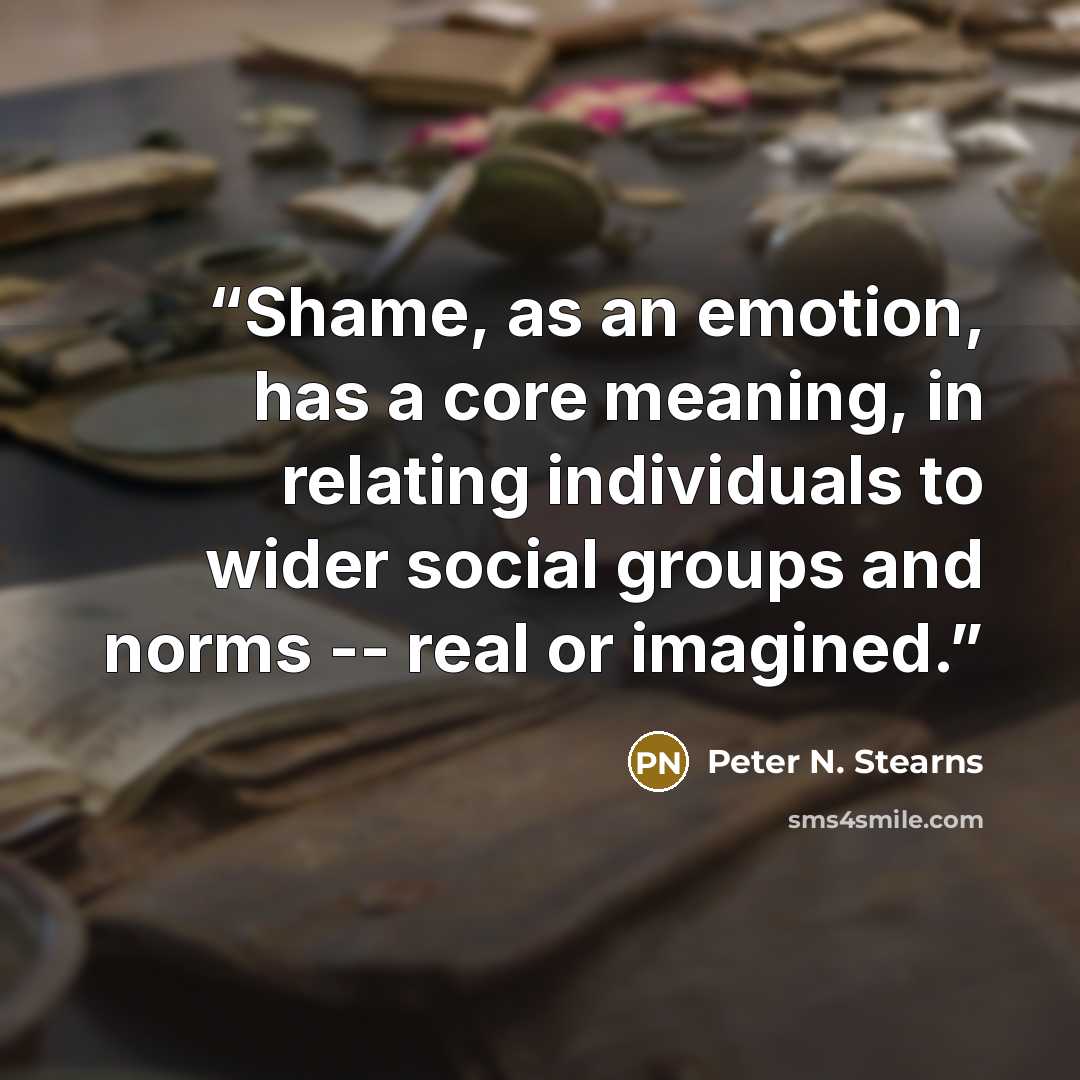 “Shame, as an emotion, has a core meaning, in relating individuals to wider social groups and norms -- real or imagined.” quote by Peter N. Stearns