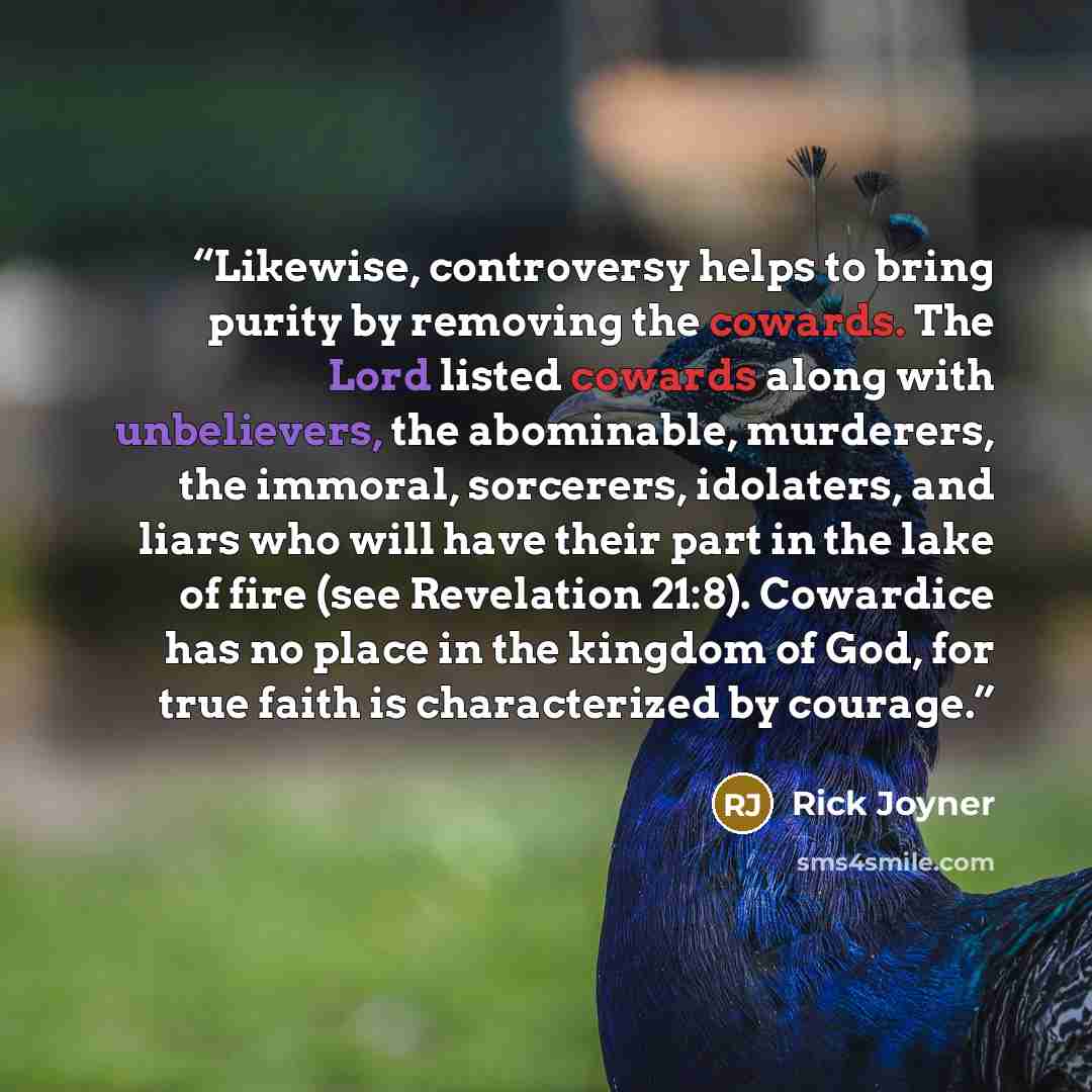 “Likewise, controversy helps to bring purity by removing the cowards. The Lord listed cowards along with unbelievers, the abominable, murderers, the immoral, sorcerers, idolaters, and liars who will have their part in the lake of fire (see Revelation 21:8). Cowardice has no place in the kingdom of…” quote by Rick Joyner