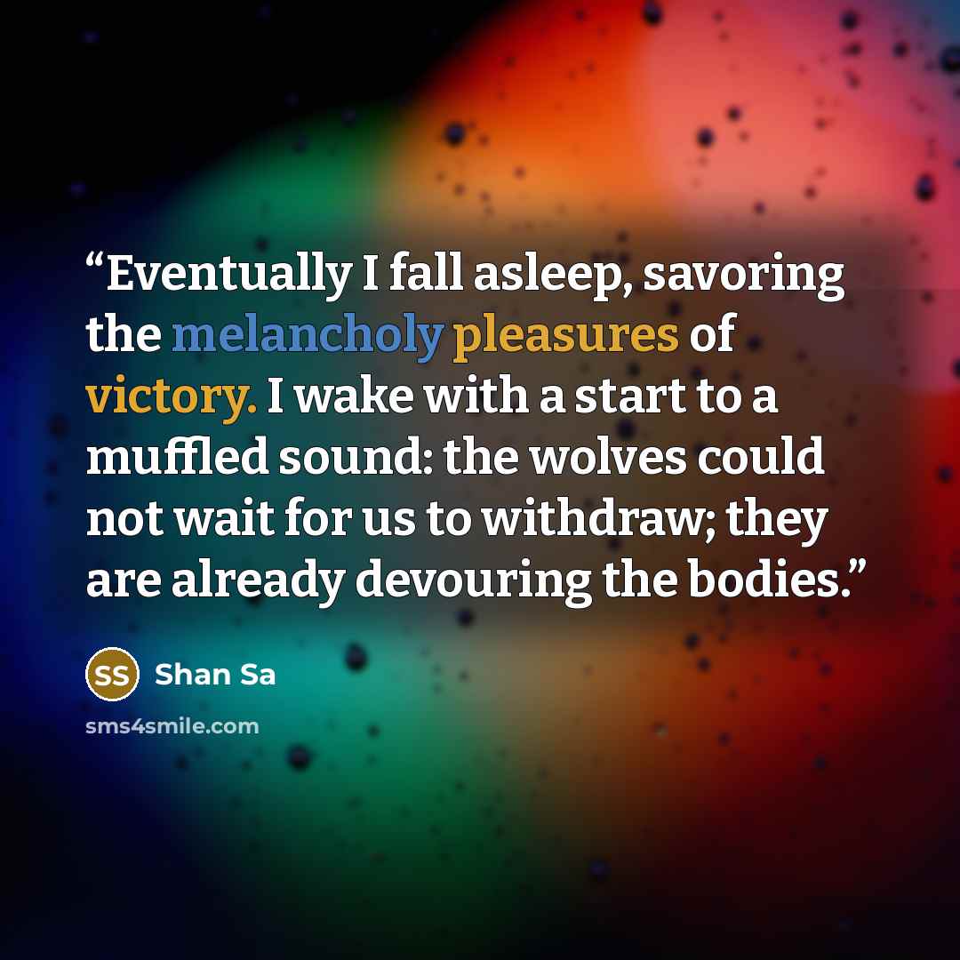 “Eventually I fall asleep, savoring the melancholy pleasures of victory. I wake with a start to a muffled sound: the wolves could not wait for us to withdraw; they are already devouring the bodies.” quote by Shan Sa