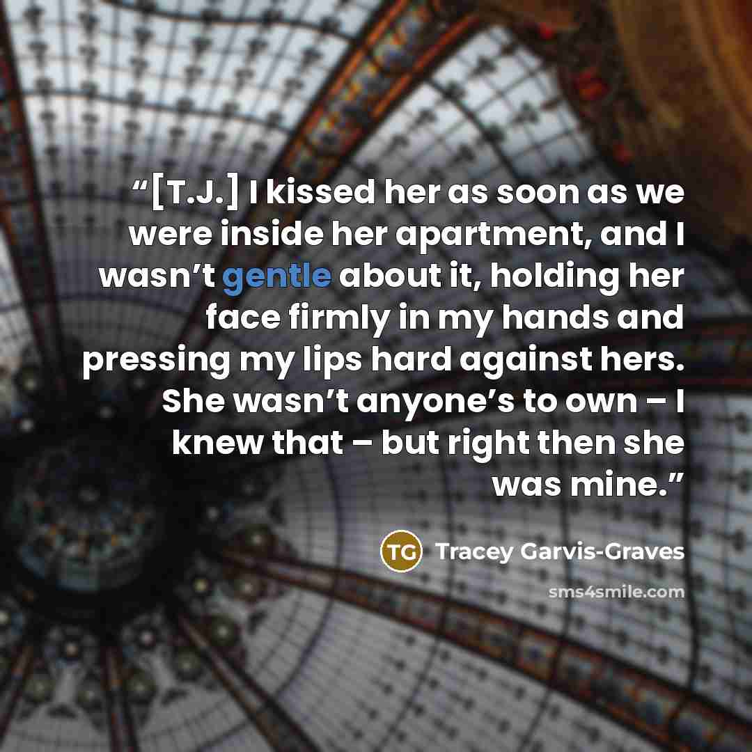 “[T.J.] I kissed her as soon as we were inside her apartment, and I wasn’t gentle about it, holding her face firmly in my hands and pressing my lips hard against hers. She wasn’t anyone’s to own – I knew that – but right then she was mine.” quote by Tracey Garvis-Graves