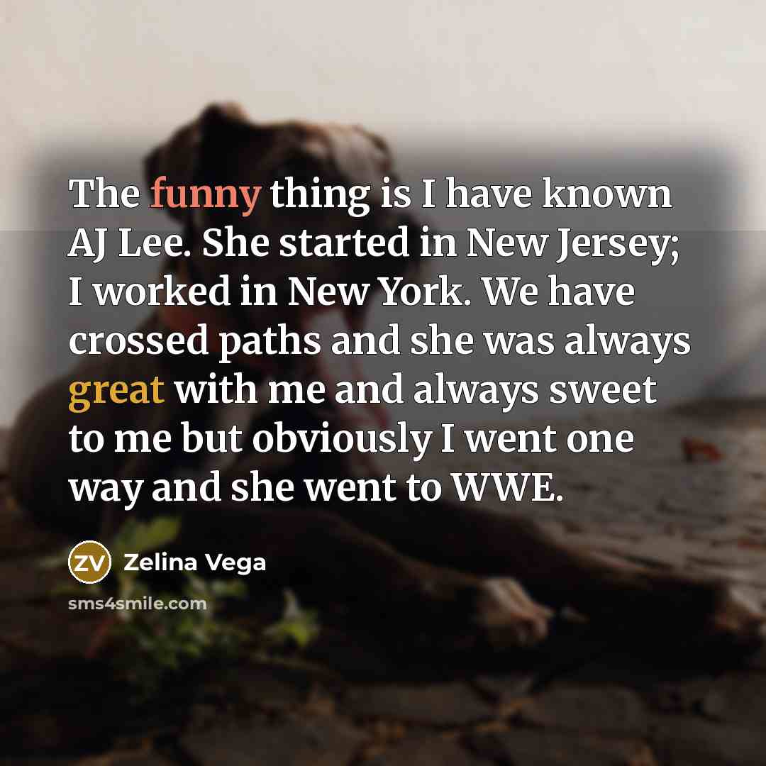 “The funny thing is I have known AJ Lee. She started in New Jersey; I worked in New York. We have crossed paths and she was always great with me and always sweet to me but obviously I went one way and she went to WWE.” quote by Zelina Vega