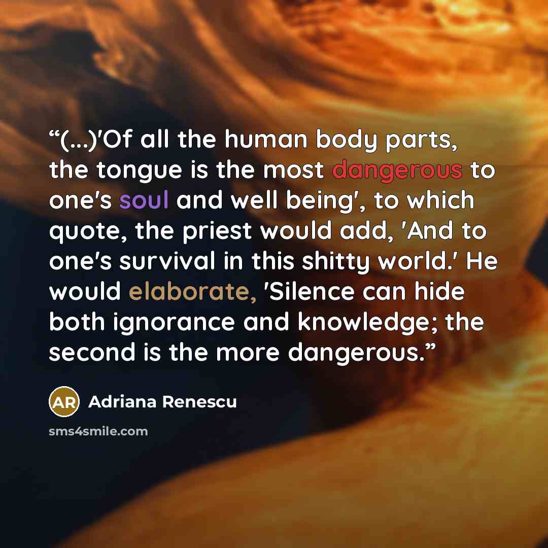 “(...)'Of all the human body parts, the tongue is the most dangerous to one's soul and well being', to which quote, the priest would add, 'And to one's survival in this shitty world.' He would elaborate, 'Silence can hide both ignorance and knowledge; the second is the more dangerous.” quote by Adriana Renescu
