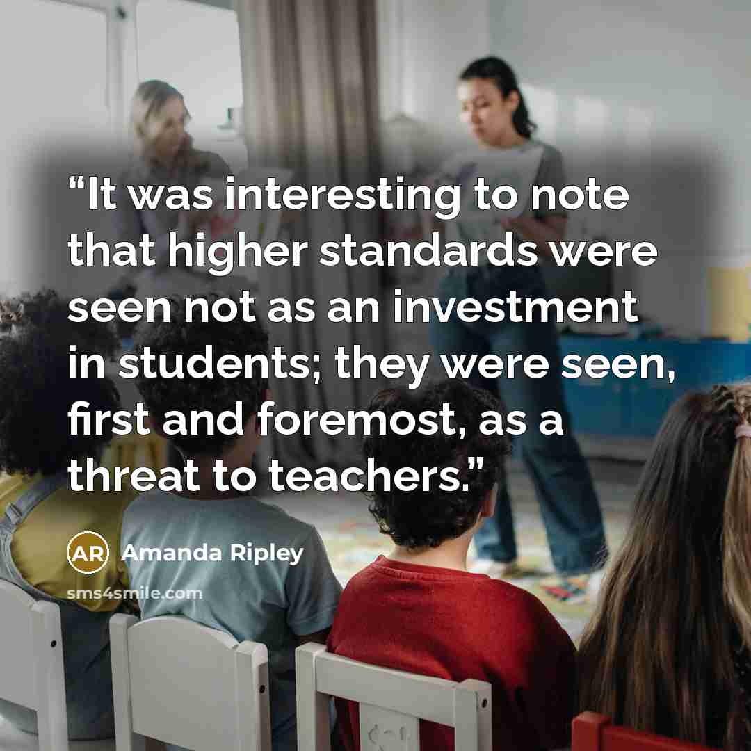“It was interesting to note that higher standards were seen not as an investment in students; they were seen, first and foremost, as a threat to teachers.” quote by Amanda Ripley