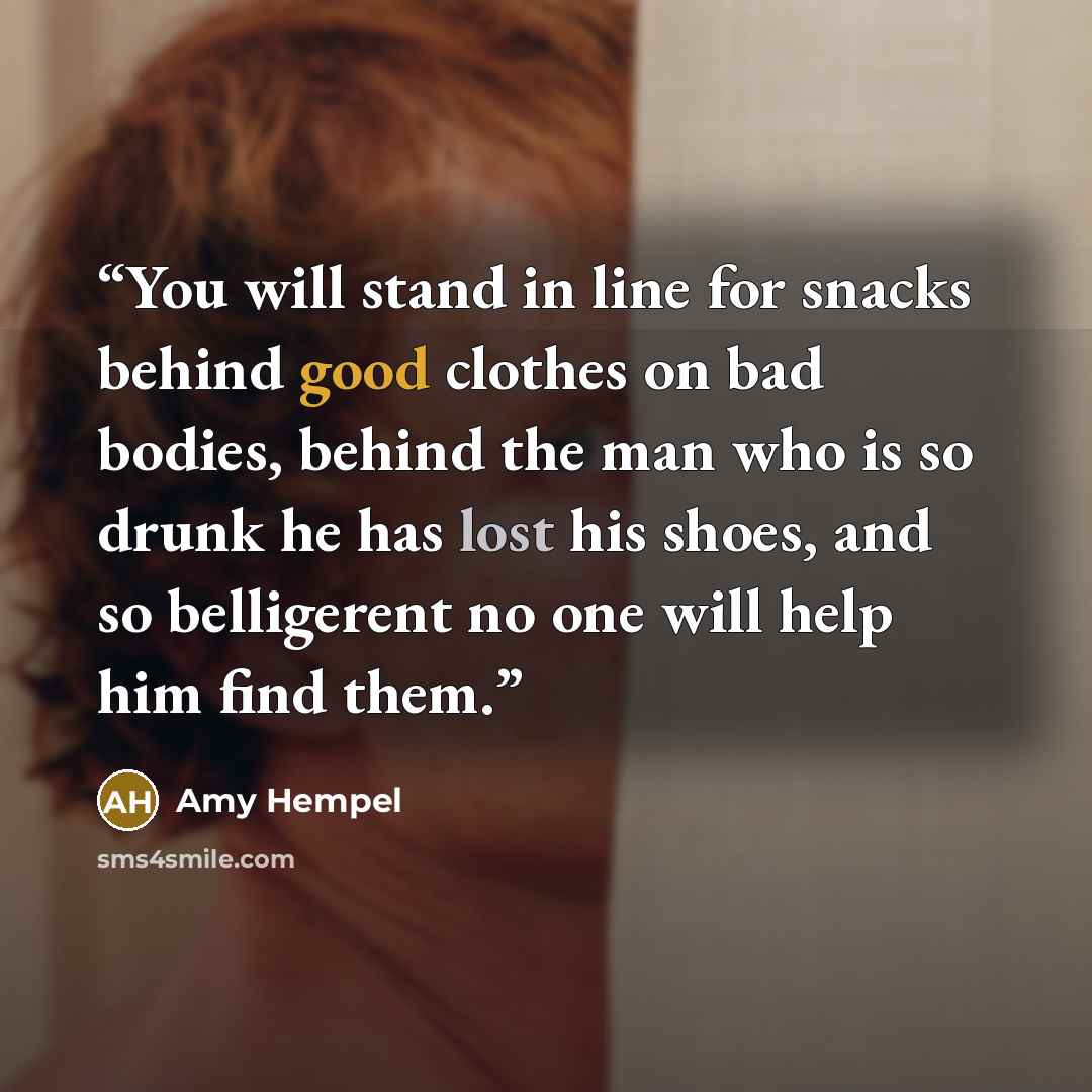 “You will stand in line for snacks behind good clothes on bad bodies, behind the man who is so drunk he has lost his shoes, and so belligerent no one will help him find them.” quote by Amy Hempel