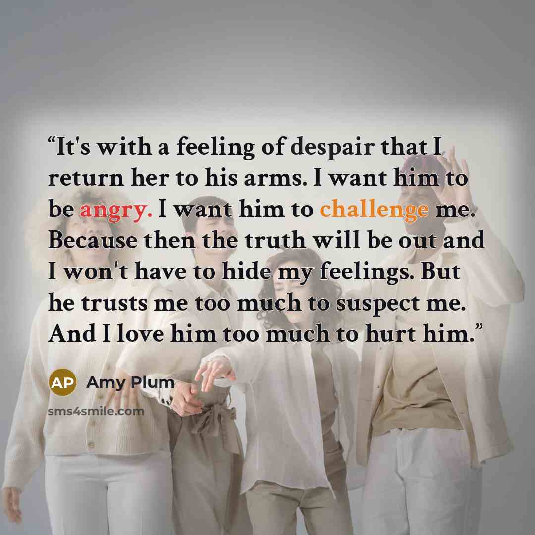 “It's with a feeling of despair that I return her to his arms. I want him to be angry. I want him to challenge me. Because then the truth will be out and I won't have to hide my feelings. But he trusts me too much to suspect me. And I love him too much to hurt him.” quote by Amy Plum