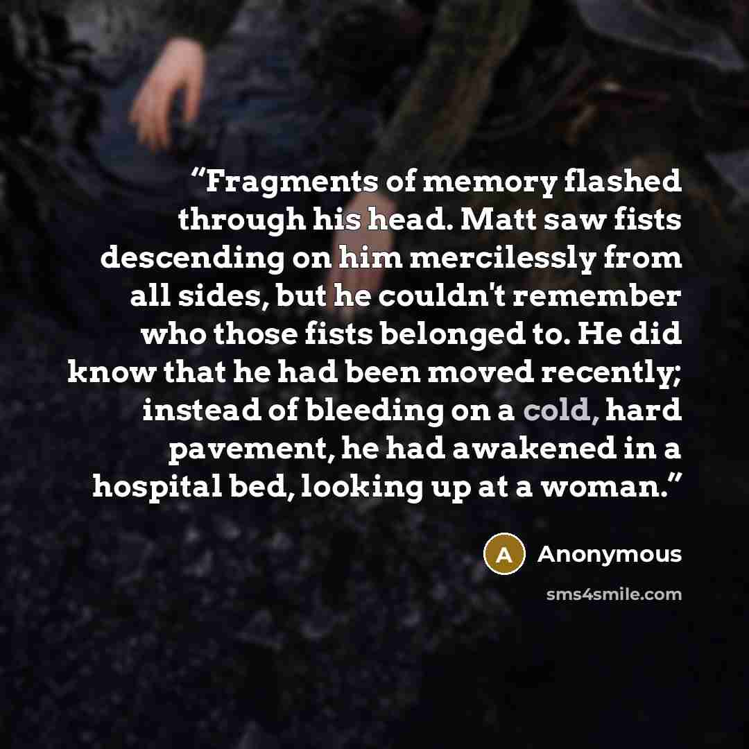 “Fragments of memory flashed through his head. Matt saw fists descending on him mercilessly from all sides, but he couldn't remember who those fists belonged to. He did know that he had been moved recently; instead of bleeding on a cold, hard pavement, he had awakened in a hospital bed, looking up…” quote by Anonymous
