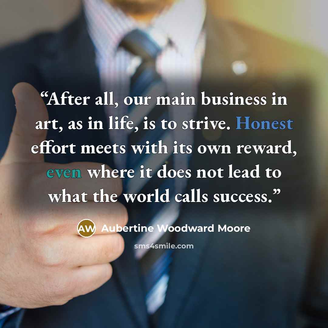 “After all, our main business in art, as in life, is to strive. Honest effort meets with its own reward, even where it does not lead to what the world calls success.” quote by Aubertine Woodward Moore