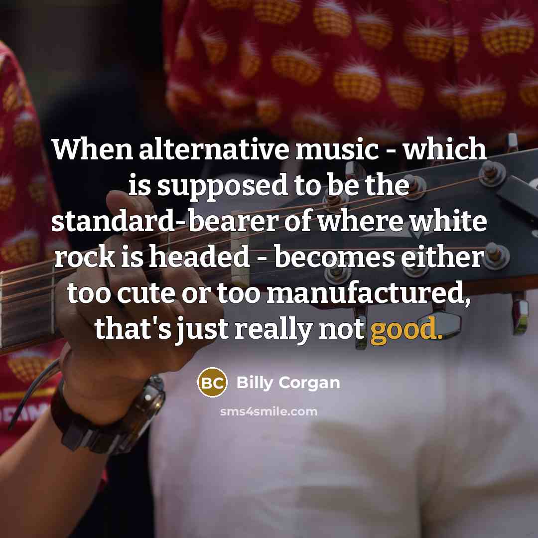 “When alternative music - which is supposed to be the standard-bearer of where white rock is headed - becomes either too cute or too manufactured, that's just really not good.” quote by Billy Corgan