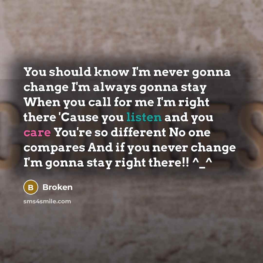 “You should know I'm never gonna change I'm always gonna stay When you call for me I'm right there 'Cause you listen and you care You're so different No one compares And if you never change I'm gonna stay right there!! ^_^” quote by Broken