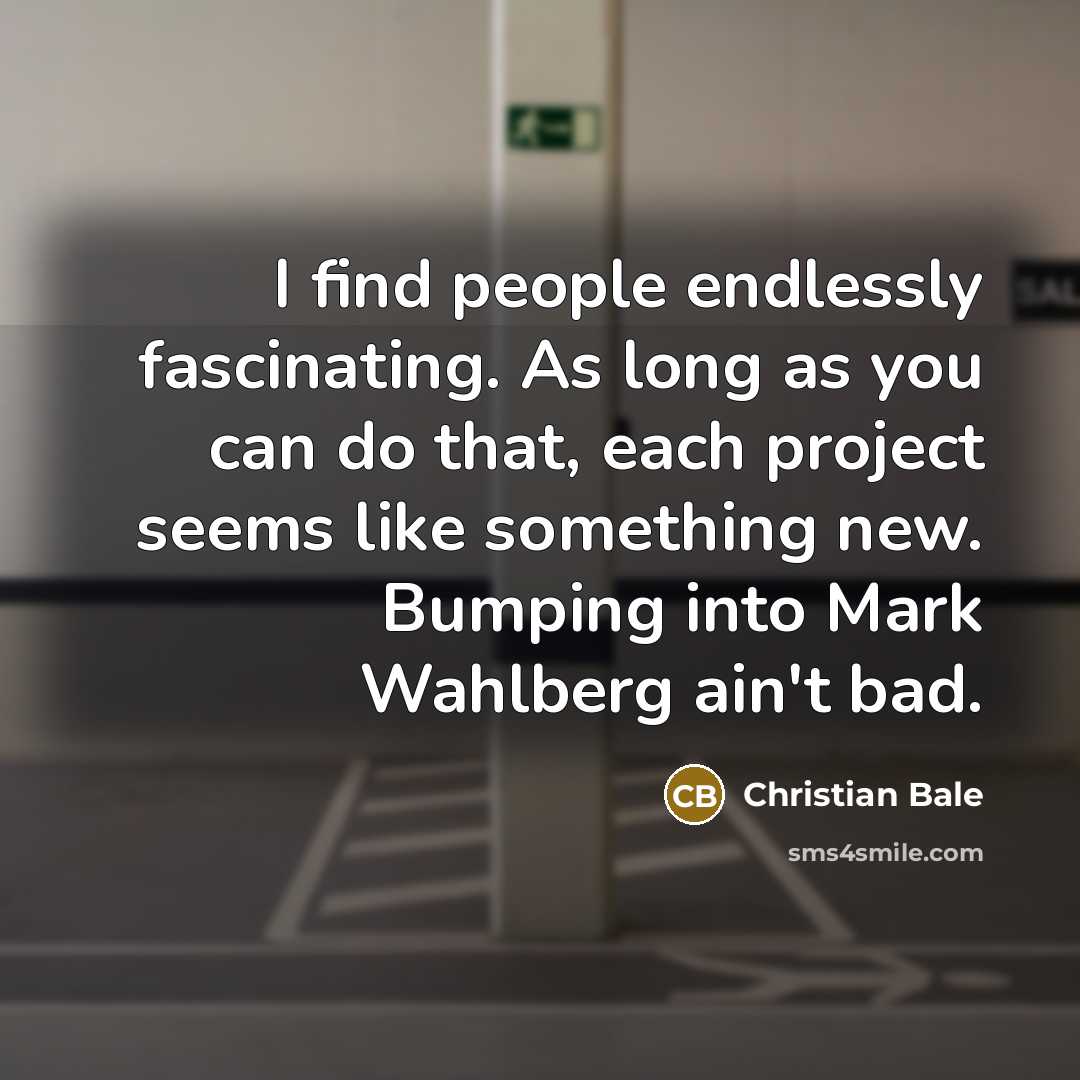 “I find people endlessly fascinating. As long as you can do that, each project seems like something new. Bumping into Mark Wahlberg ain't bad.” quote by Christian Bale