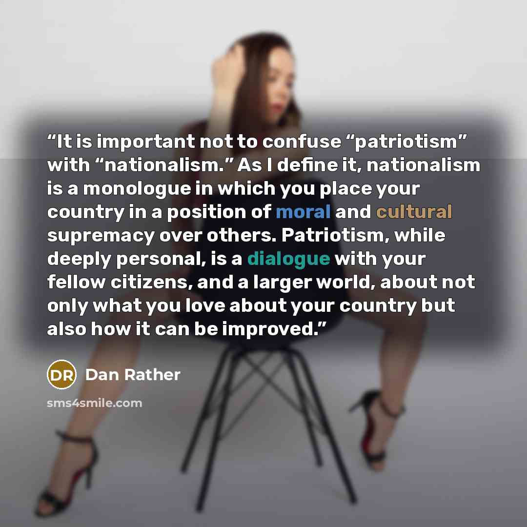 “It is important not to confuse “patriotism” with “nationalism.” As I define it, nationalism is a monologue in which you place your country in a position of moral and cultural supremacy over others. Patriotism, while deeply personal, is a dialogue with your fellow citizens, and a larger world…” quote by Dan Rather