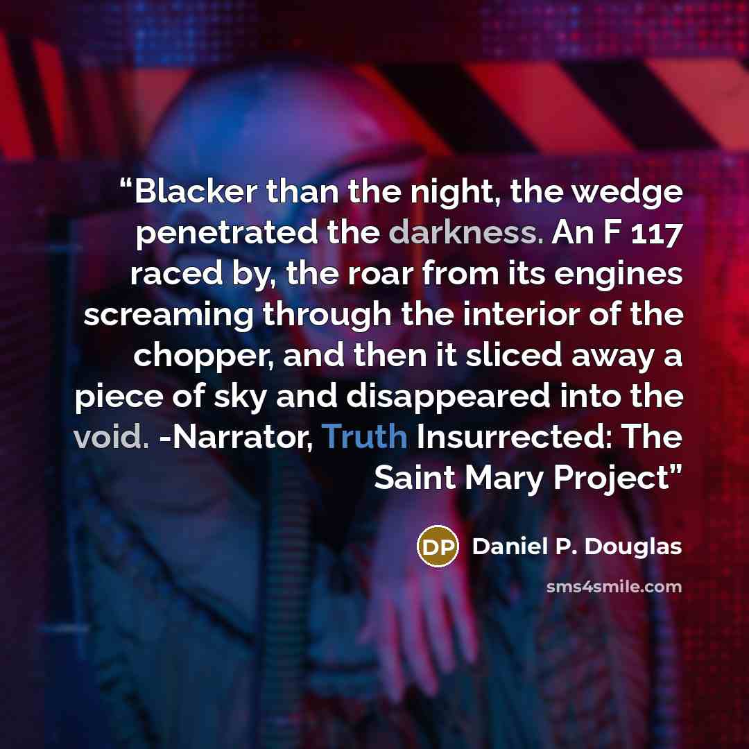 “Blacker than the night, the wedge penetrated the darkness. An F 117 raced by, the roar from its engines screaming through the interior of the chopper, and then it sliced away a piece of sky and disappeared into the void. -Narrator, Truth Insurrected: The Saint Mary Project” quote by Daniel P. Douglas