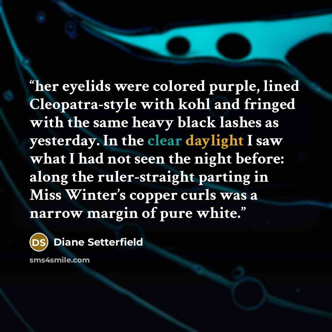 “her eyelids were colored purple, lined Cleopatra-style with kohl and fringed with the same heavy black lashes as yesterday. In the clear daylight I saw what I had not seen the night before: along the ruler-straight parting in Miss Winter’s copper curls was a narrow margin of pure white.” quote by Diane Setterfield