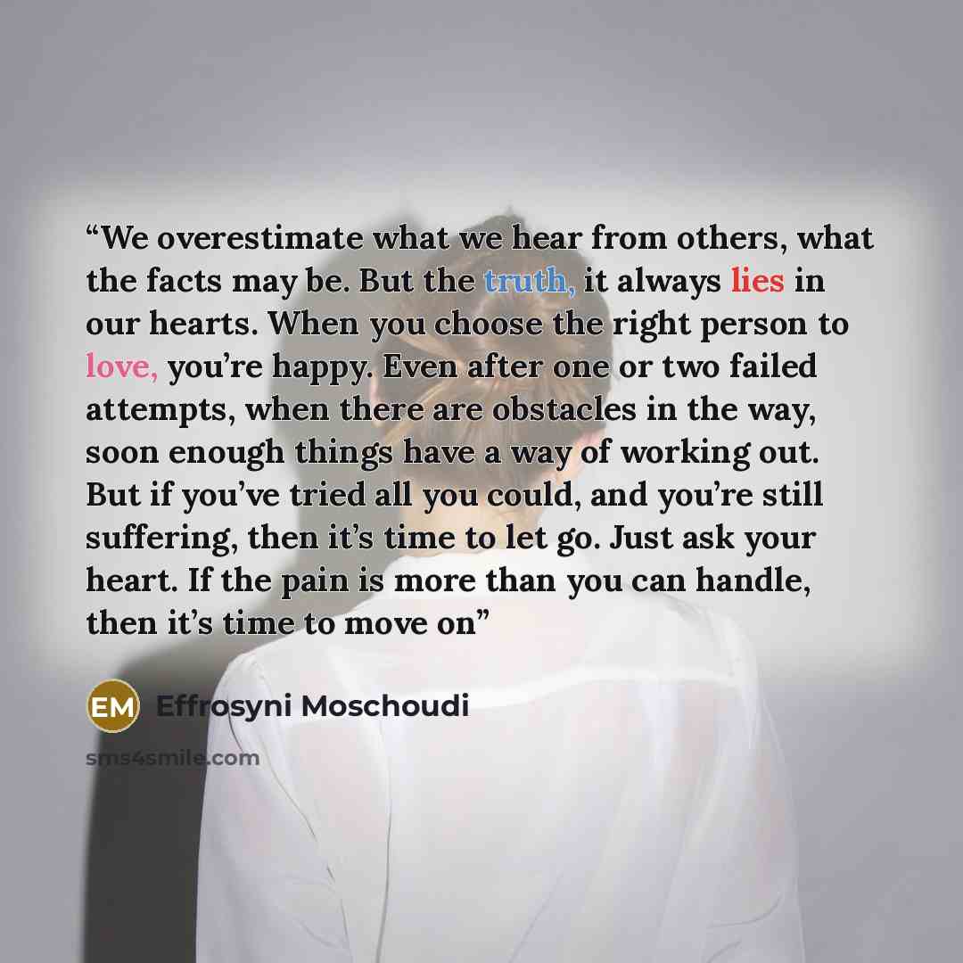 “We overestimate what we hear from others, what the facts may be. But the truth, it always lies in our hearts. When you choose the right person to love, you’re happy. Even after one or two failed attempts, when there are obstacles in the way, soon enough things have a way of working out. But if…” quote by Effrosyni Moschoudi