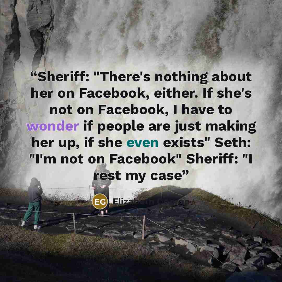 “Sheriff: "There's nothing about her on Facebook, either. If she's not on Facebook, I have to wonder if people are just making her up, if she even exists" Seth: "I'm not on Facebook" Sheriff: "I rest my case” quote by Elizabeth George