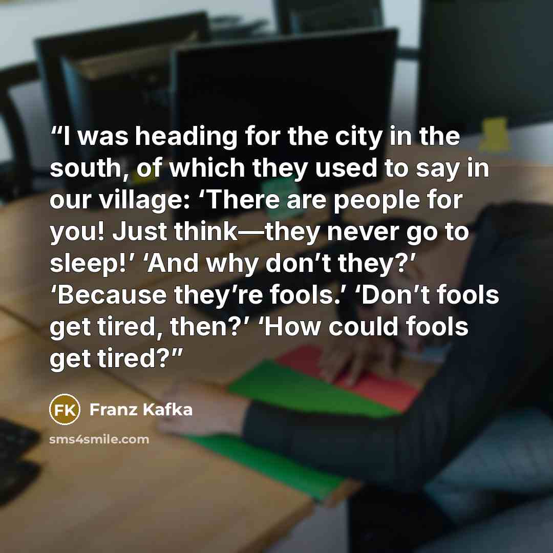 “I was heading for the city in the south, of which they used to say in our village: ‘There are people for you! Just think—they never go to sleep!’ ‘And why don’t they?’ ‘Because they’re fools.’ ‘Don’t fools get tired, then?’ ‘How could fools get tired?” quote by Franz Kafka