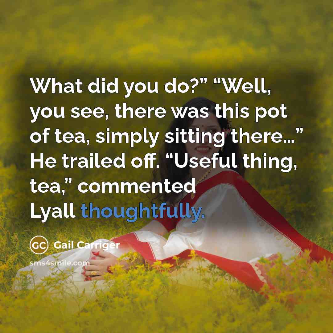 “What did you do?” “Well, you see, there was this pot of tea, simply sitting there…” He trailed off. “Useful thing, tea,” commented Lyall thoughtfully.” quote by Gail Carriger