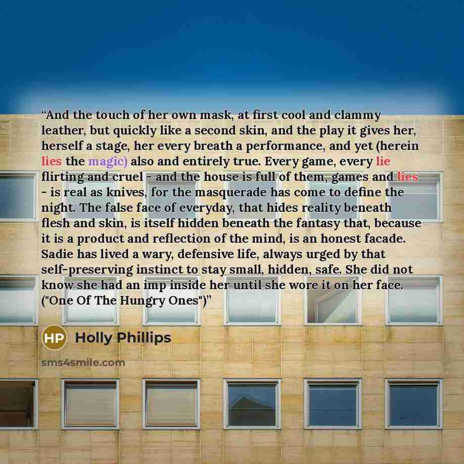“And the touch of her own mask, at first cool and clammy leather, but quickly like a second skin, and the play it gives her, herself a stage, her every breath a performance, and yet (herein lies the magic) also and entirely true. Every game, every lie flirting and cruel - and the house is full of…” quote by Holly Phillips