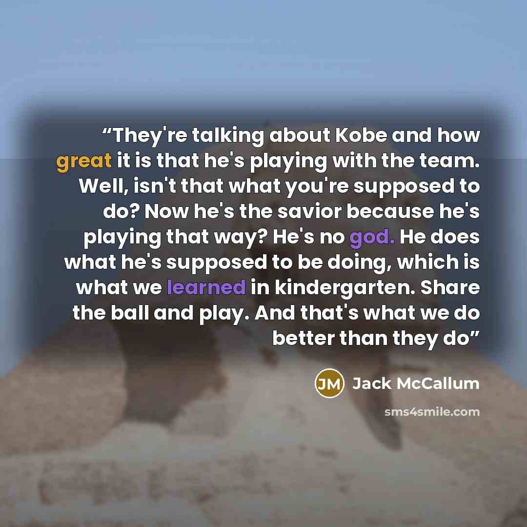 “They're talking about Kobe and how great it is that he's playing with the team. Well, isn't that what you're supposed to do? Now he's the savior because he's playing that way? He's no god. He does what he's supposed to be doing, which is what we learned in kindergarten. Share the ball and play…” quote by Jack McCallum