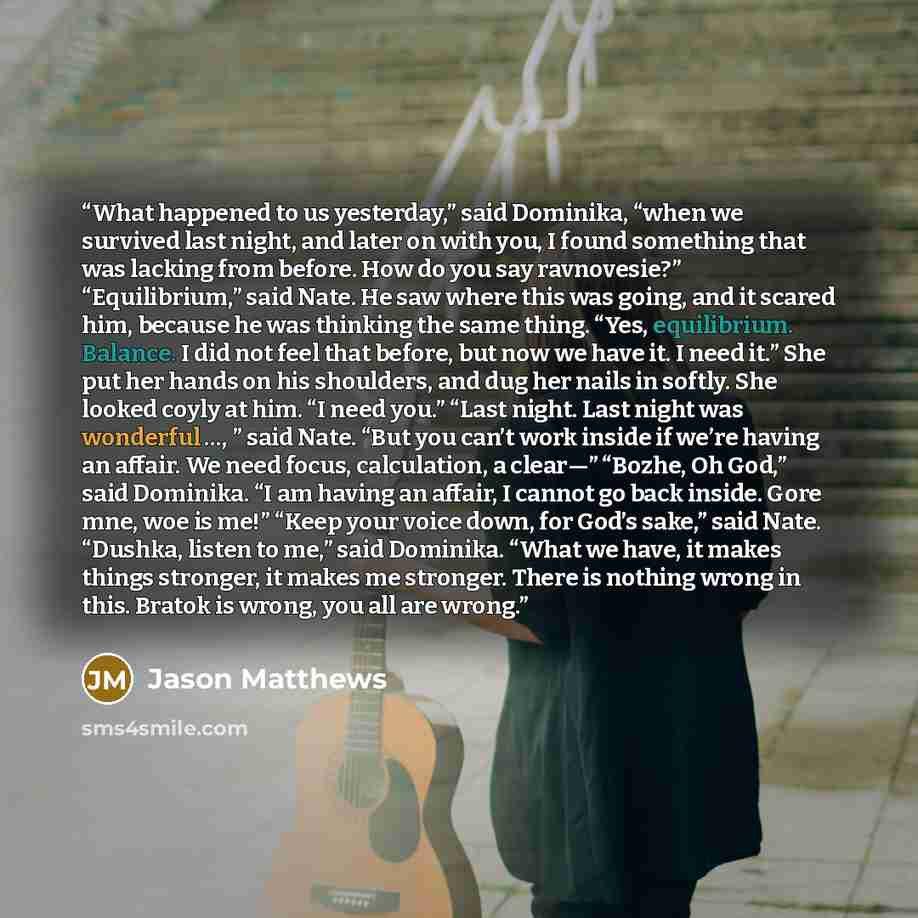 “What happened to us yesterday,” said Dominika, “when we survived last night, and later on with you, I found something that was lacking from before. How do you say ravnovesie?” “Equilibrium,” said Nate. He saw where this was going, and it scared him, because he was thinking the same thing. “Yes…” quote by Jason Matthews
