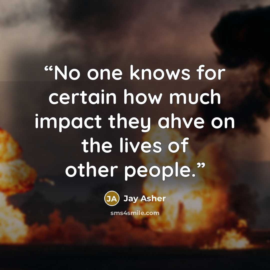 “No one knows for certain how much impact they ahve on the lives of other people.” quote by Jay Asher
