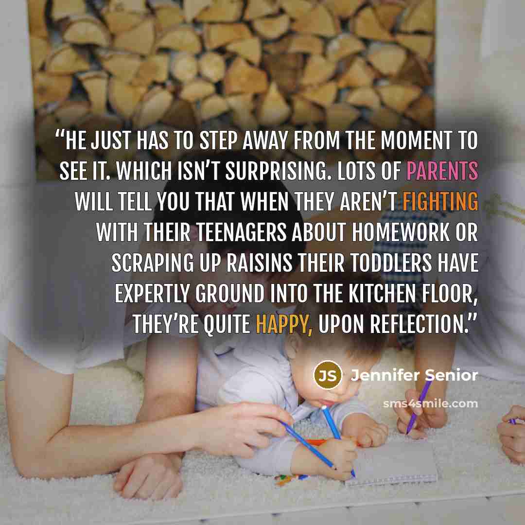 “He just has to step away from the moment to see it. Which isn’t surprising. Lots of parents will tell you that when they aren’t fighting with their teenagers about homework or scraping up raisins their toddlers have expertly ground into the kitchen floor, they’re quite happy, upon reflection.” quote by Jennifer Senior