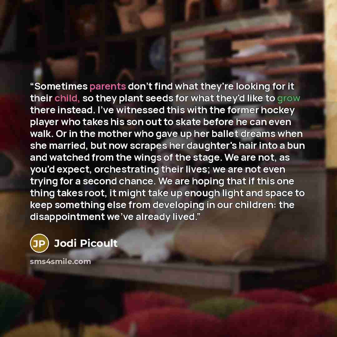 “Sometimes parents don't find what they're looking for it their child, so they plant seeds for what they'd like to grow there instead. I've witnessed this with the former hockey player who takes his son out to skate before he can even walk. Or in the mother who gave up her ballet dreams when she…” quote by Jodi Picoult
