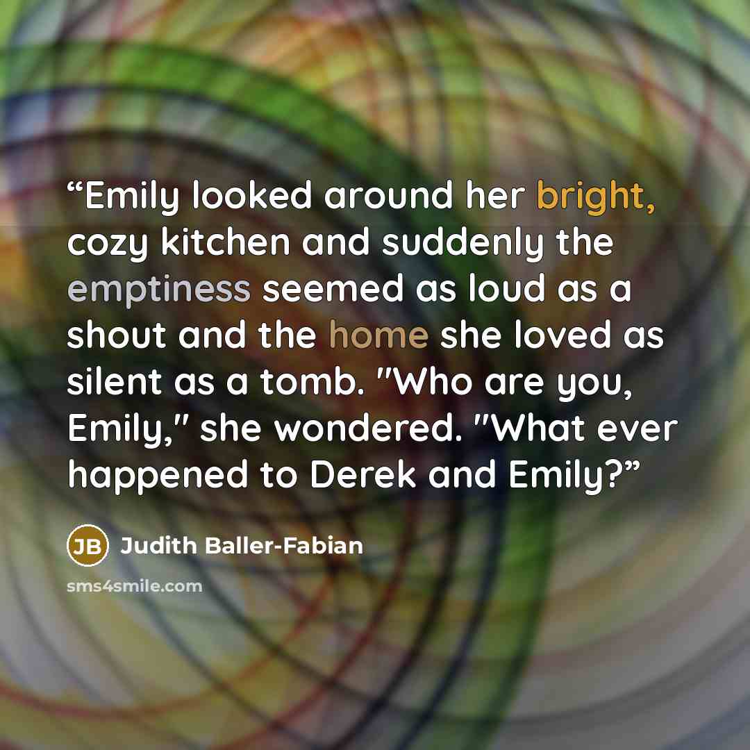 “Emily looked around her bright, cozy kitchen and suddenly the emptiness seemed as loud as a shout and the home she loved as silent as a tomb. "Who are you, Emily," she wondered. "What ever happened to Derek and Emily?” quote by Judith Baller-Fabian