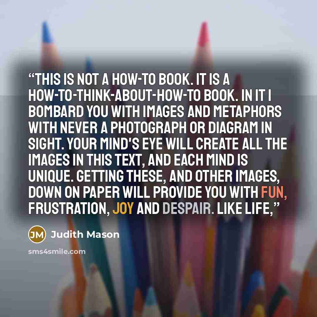 “This is not a how-to book. It is a how-to-think-about-how-to book. In it I bombard you with images and metaphors with never a photograph or diagram in sight. Your mind's eye will create all the images in this text, and each mind is unique. Getting these, and other images, down on paper will…” quote by Judith Mason