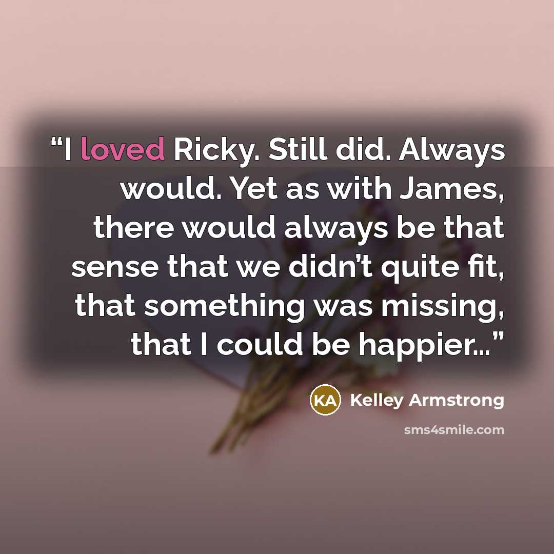 “I loved Ricky. Still did. Always would. Yet as with James, there would always be that sense that we didn’t quite fit, that something was missing, that I could be happier…” quote by Kelley Armstrong