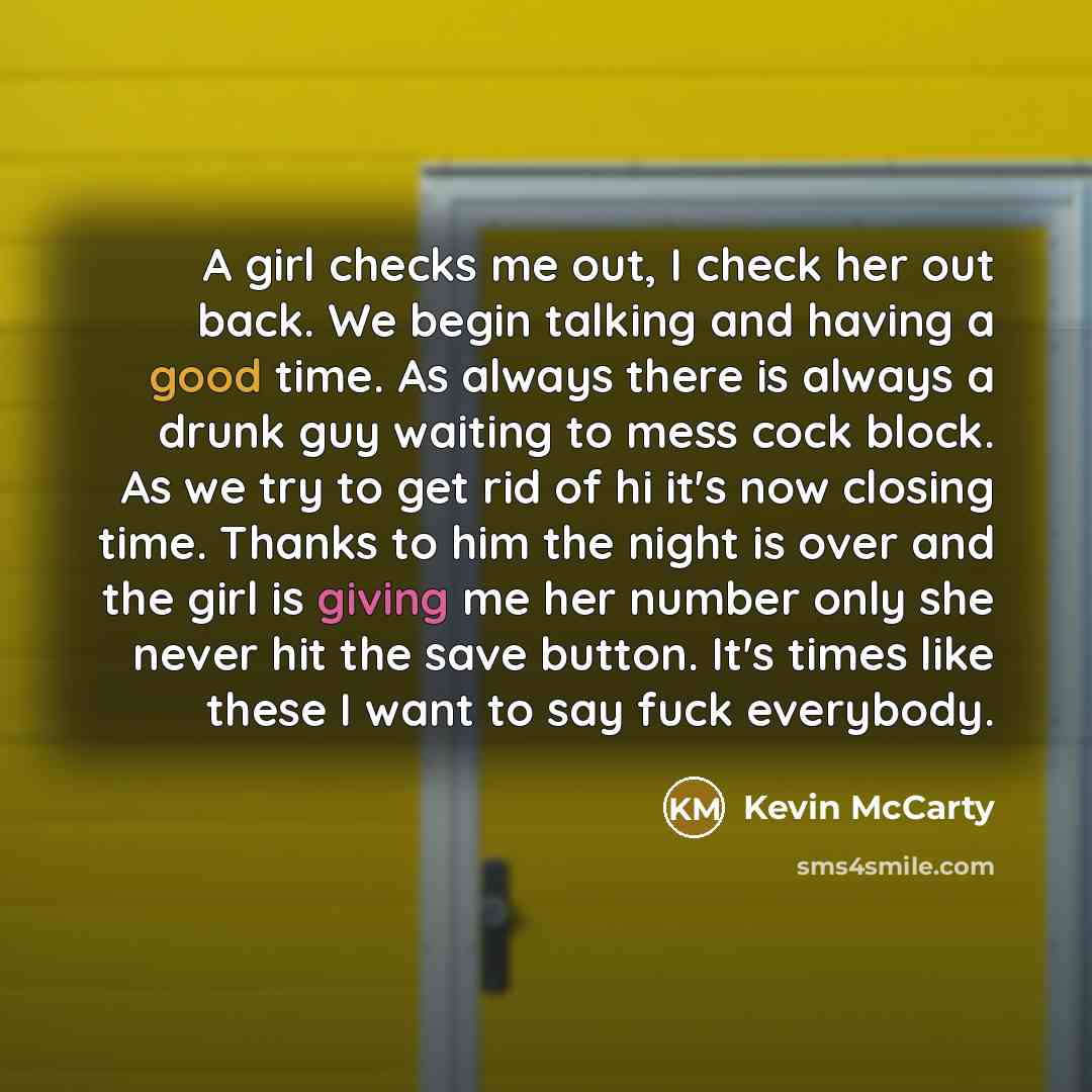 “A girl checks me out, I check her out back. We begin talking and having a good time. As always there is always a drunk guy waiting to mess cock block. As we try to get rid of hi it's now closing time. Thanks to him the night is over and the girl is giving me her number only she never hit the save…” quote by Kevin McCarty