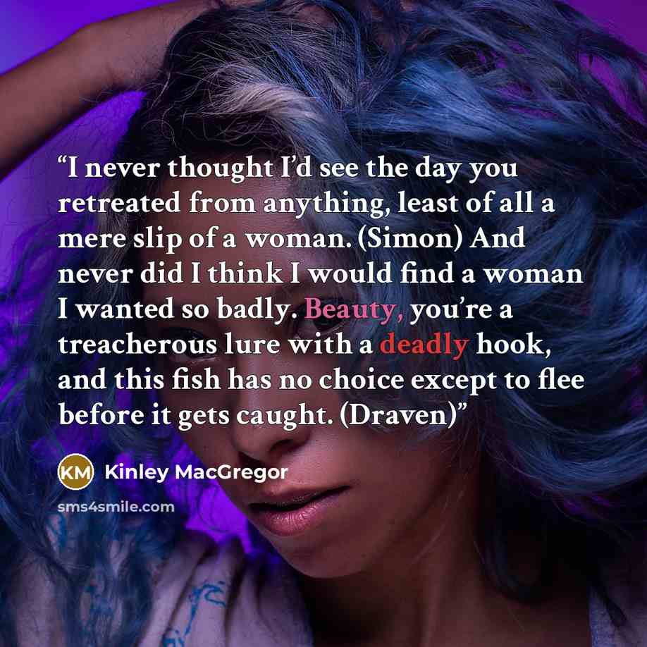 “I never thought I’d see the day you retreated from anything, least of all a mere slip of a woman. (Simon) And never did I think I would find a woman I wanted so badly. Beauty, you’re a treacherous lure with a deadly hook, and this fish has no choice except to flee before it gets caught. (Draven)” quote by Kinley MacGregor