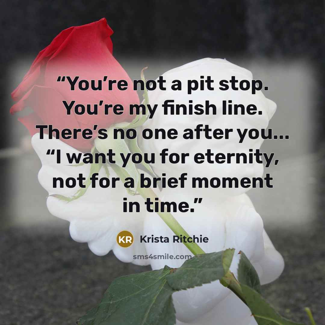“You’re not a pit stop. You’re my finish line. There’s no one after you... “I want you for eternity, not for a brief moment in time.” quote by Krista Ritchie