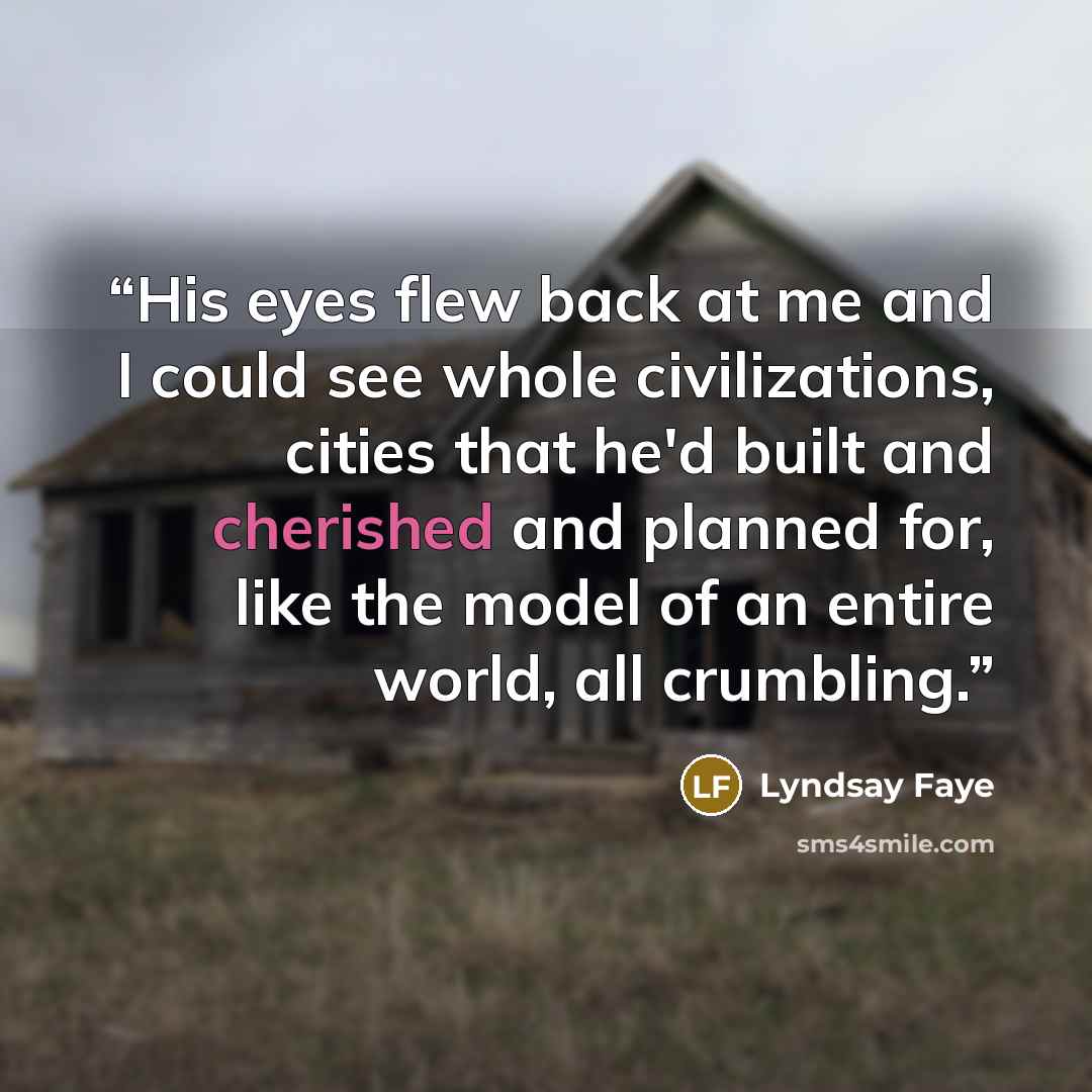 “His eyes flew back at me and I could see whole civilizations, cities that he'd built and cherished and planned for, like the model of an entire world, all crumbling.” quote by Lyndsay Faye