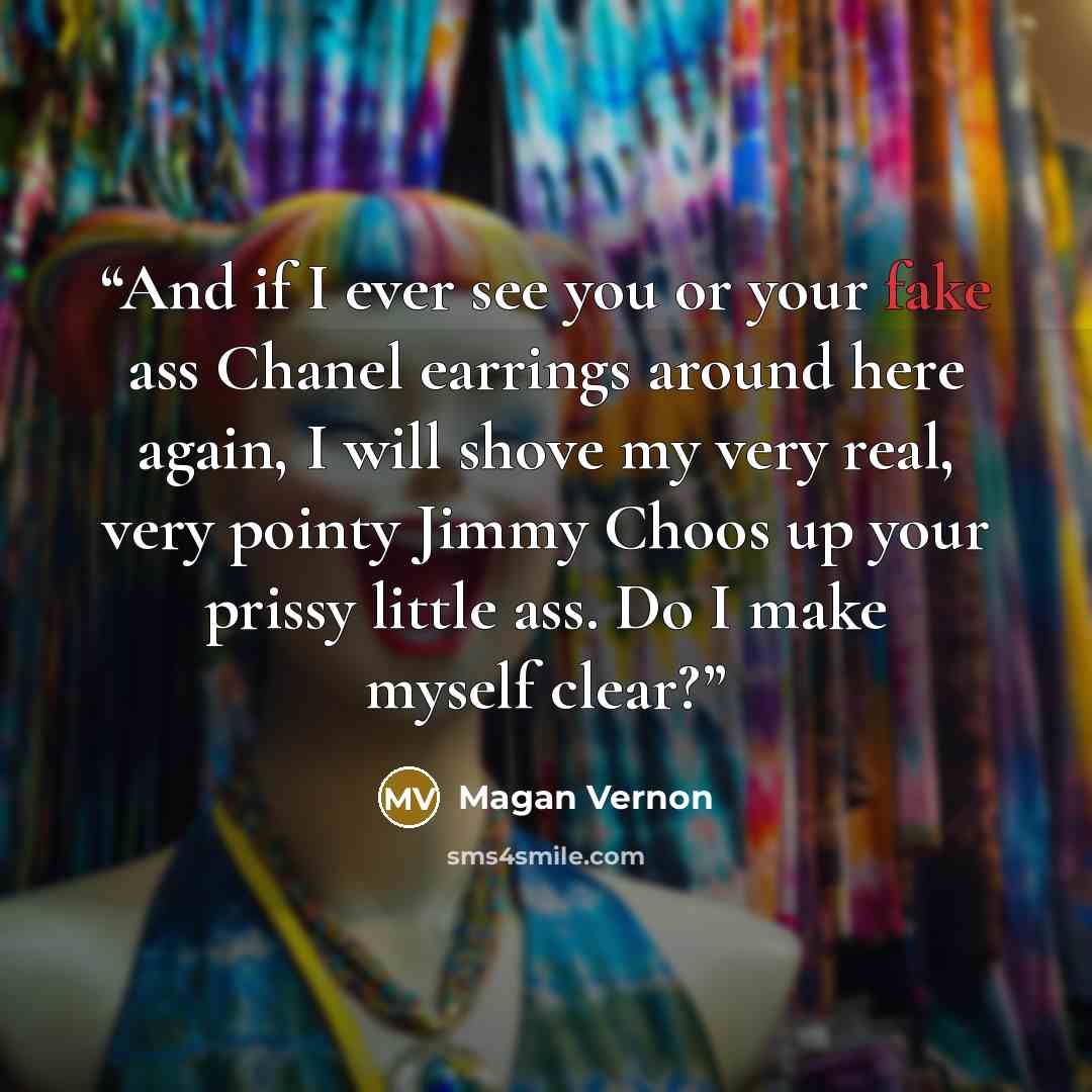 “And if I ever see you or your fake ass Chanel earrings around here again, I will shove my very real, very pointy Jimmy Choos up your prissy little ass. Do I make myself clear?” quote by Magan Vernon