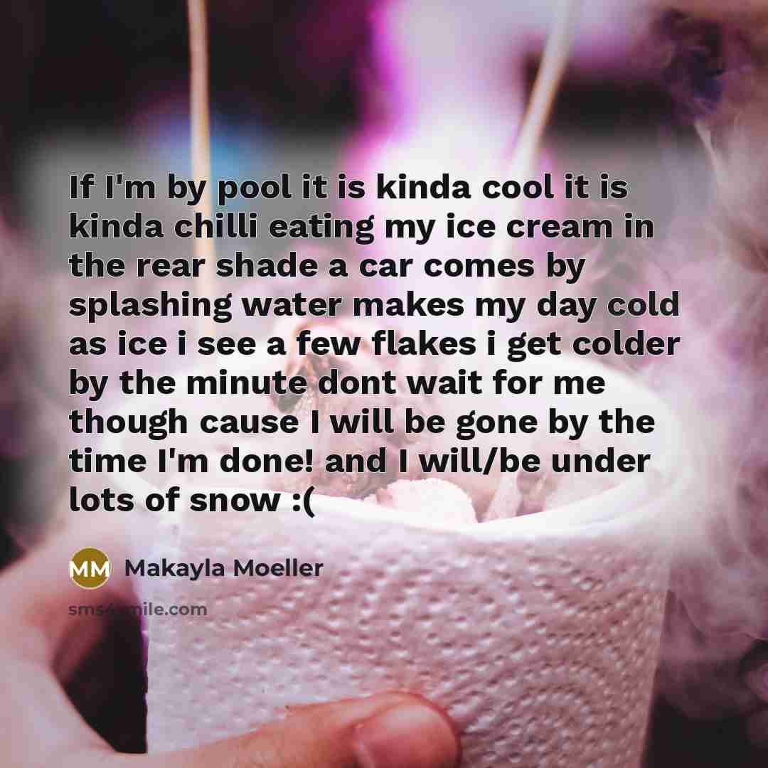 “If I'm by pool it is kinda cool it is kinda chilli eating my ice cream in the rear shade a car comes by splashing water makes my day cold as ice i see a few flakes i get colder by the minute dont wait for me though cause I will be gone by the time I'm done! and I will/be under lots of snow :(” quote by Makayla Moeller
