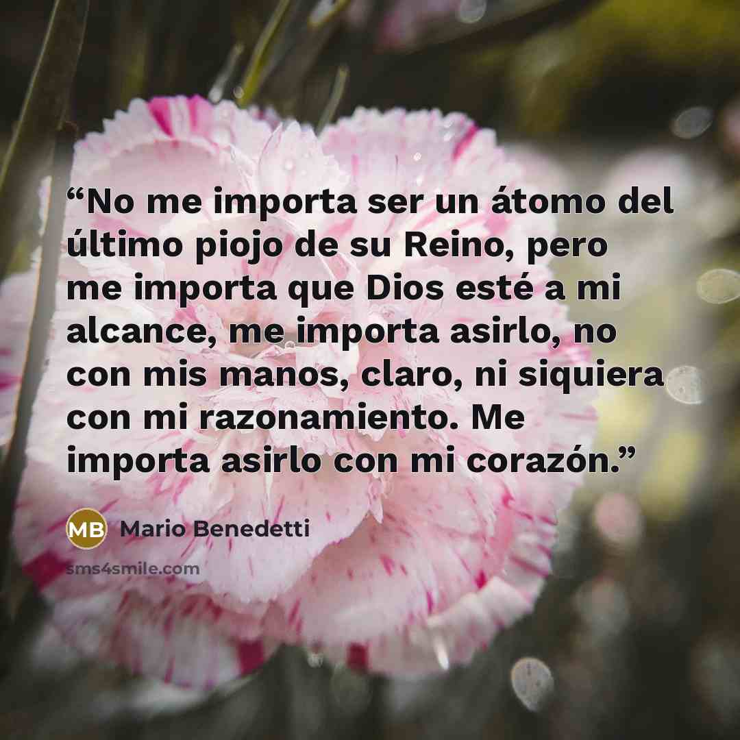 “No me importa ser un átomo del último piojo de su Reino, pero me importa que Dios esté a mi alcance, me importa asirlo, no con mis manos, claro, ni siquiera con mi razonamiento. Me importa asirlo con mi corazón.” quote by Mario Benedetti