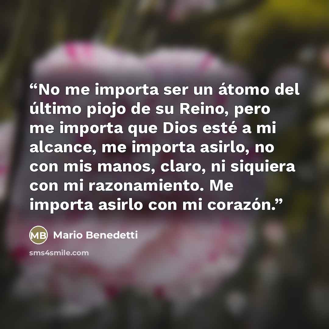 “No me importa ser un átomo del último piojo de su Reino, pero me importa que Dios esté a mi alcance, me importa asirlo, no con mis manos, claro, ni siquiera con mi razonamiento. Me importa asirlo con mi corazón.” quote by Mario Benedetti