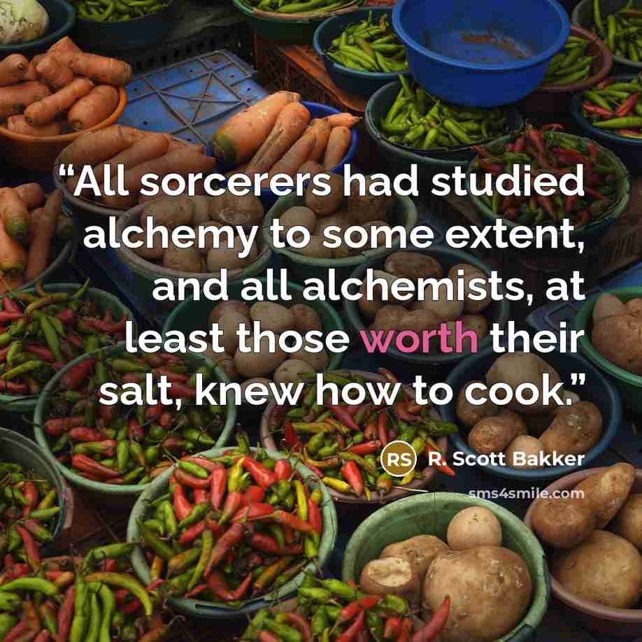 “All sorcerers had studied alchemy to some extent, and all alchemists, at least those worth their salt, knew how to cook.” quote by R. Scott Bakker