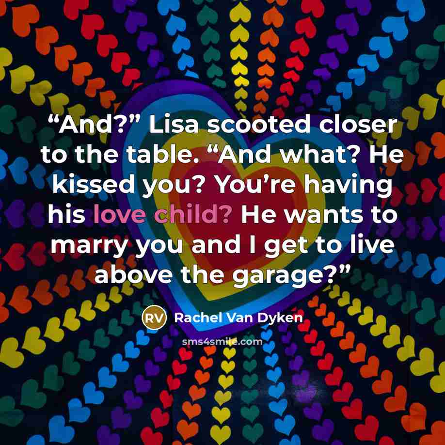 “And?” Lisa scooted closer to the table. “And what? He kissed you? You’re having his love child? He wants to marry you and I get to live above the garage?” quote by Rachel Van Dyken